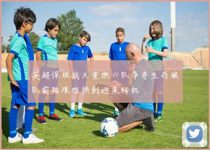 英超保级战火重燃六队争夺生存狼队前路艰难热刺迎来转机