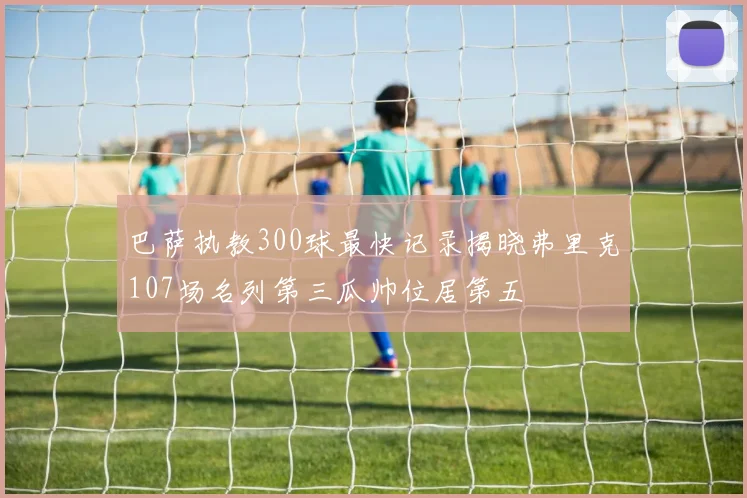 巴萨执教300球最快记录揭晓弗里克107场名列第三瓜帅位居第五
