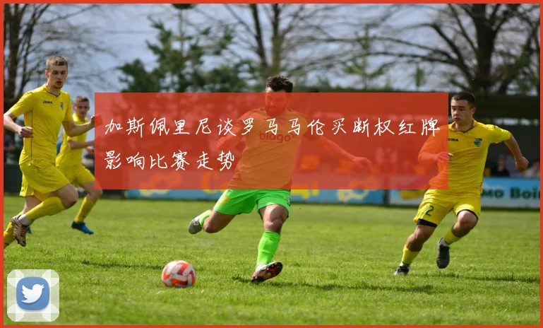 加斯佩里尼谈罗马马伦买断权红牌影响比赛走势