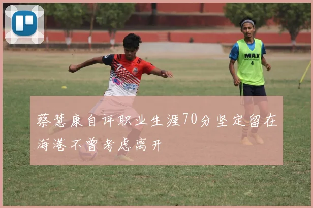 蔡慧康自评职业生涯70分坚定留在海港不曾考虑离开