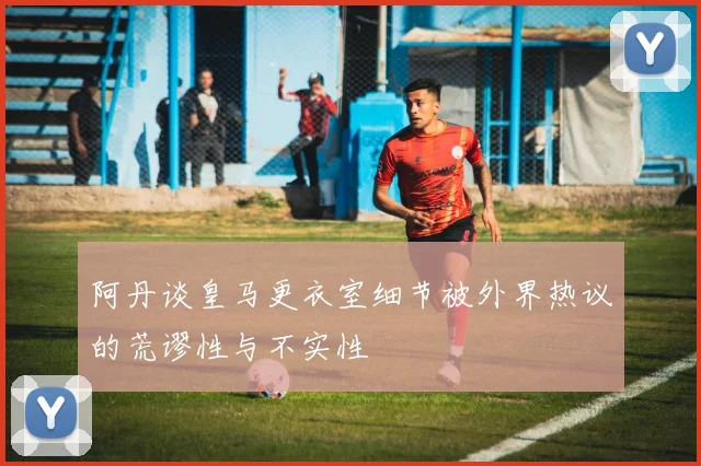 阿丹谈皇马更衣室细节被外界热议的荒谬性与不实性
