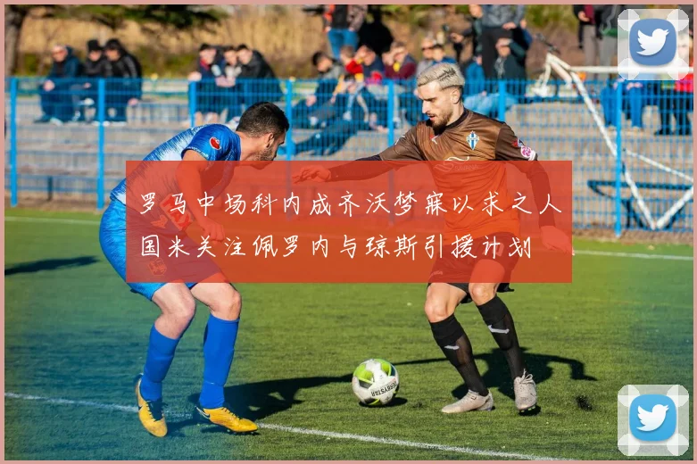 罗马中场科内成齐沃梦寐以求之人国米关注佩罗内与琼斯引援计划