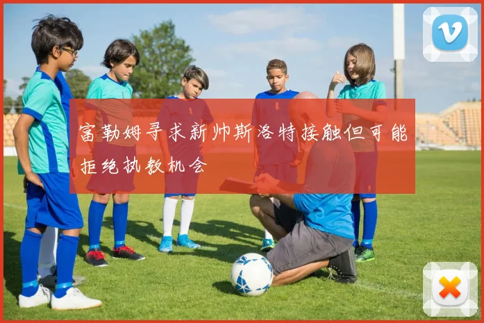 富勒姆寻求新帅斯洛特接触但可能拒绝执教机会