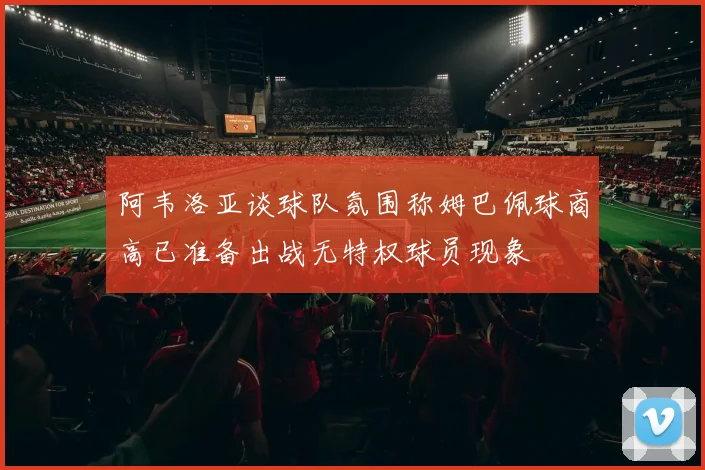 阿韦洛亚谈球队氛围称姆巴佩球商高已准备出战无特权球员现象