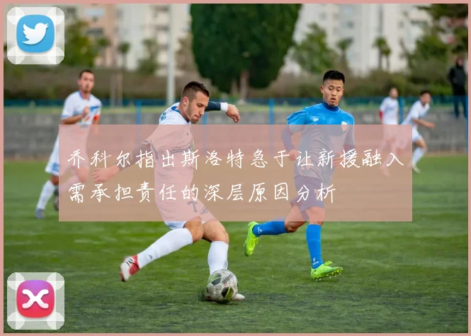 乔科尔指出斯洛特急于让新援融入需承担责任的深层原因分析