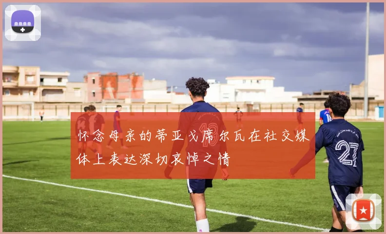 怀念母亲的蒂亚戈席尔瓦在社交媒体上表达深切哀悼之情